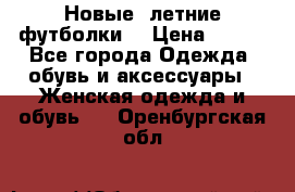 Новые, летние футболки  › Цена ­ 500 - Все города Одежда, обувь и аксессуары » Женская одежда и обувь   . Оренбургская обл.